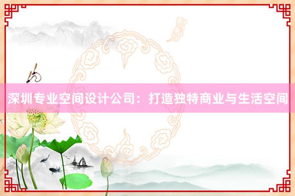 深圳专业空间设计公司：打造独特商业与生活空间